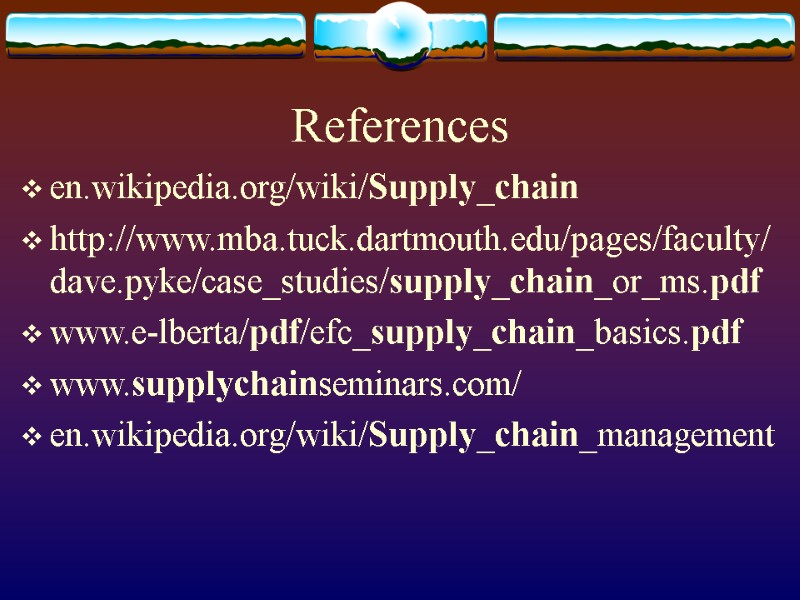 References en.wikipedia.org/wiki/Supply_chain  http://www.mba.tuck.dartmouth.edu/pages/faculty/dave.pyke/case_studies/supply_chain_or_ms.pdf www.e-lberta/pdf/efc_supply_chain_basics.pdf  www.supplychainseminars.com/  en.wikipedia.org/wiki/Supply_chain_management